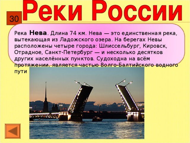 30 Река Нева . Длина 74 км. Нева — это единственная река, вытекающая из Ладожского озера. На берегах Невы расположены четыре города: Шлиссельбург, Кировск, Отрадное, Санкт-Петербург — и несколько десятков других населённых пунктов. Судоходна на всём протяжении, является частью Волго-Балтийского водного пути и Беломорско-Балтийского канала. 