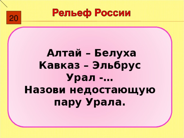 20  Алтай – Белуха Кавказ – Эльбрус Урал -… Назови недостающую пару Урала. 