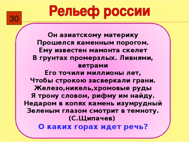 30 Он азиатскому материку Прошелся каменным порогом. Ему известен мамонта скелет В грунтах промерзлых. Ливнями, ветрами Его точили миллионы лет, Чтобы строкою засверкали грани. Железо,никель,хромовые руды Я трону словом, рифму им найду. Недаром в копях камень изумрудный Зеленым глазом смотрит в темноту. (С.Щипачев) О каких горах идет речь ? 