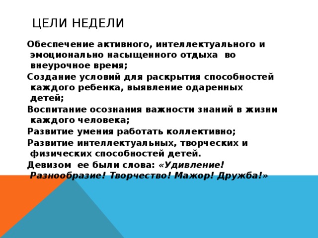 Цели недели Обеспечение активного, интеллектуального и эмоционально насыщенного отдыха во внеурочное время; Создание условий для раскрытия способностей каждого ребенка, выявление одаренных детей; Воспитание осознания важности знаний в жизни каждого человека; Развитие умения работать коллективно; Развитие интеллектуальных, творческих и физических способностей детей. Девизом ее были слова: «Удивление! Разнообразие! Творчество! Мажор! Дружба!»