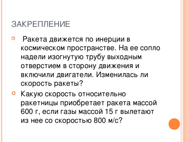 ЗАКРЕПЛЕНИЕ  Ракета движется по инерции в космическом пространстве. На ее сопло надели изогнутую трубу выходным отверстием в сторону движения и включили двигатели. Изменилась ли скорость ракеты? Какую скорость относительно ракетницы приобретает ракета массой 600 г, если газы массой 15 г вылетают из нее со скоростью 800 м/с? 