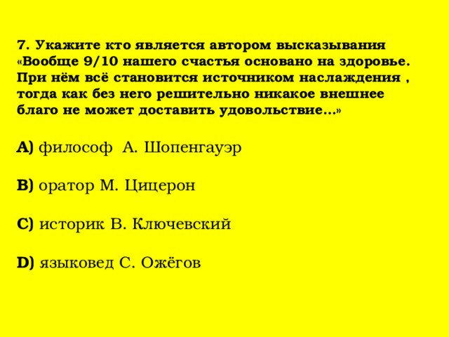  7. Укажите кто является автором высказывания «Вообще 9/10 нашего счастья основано на здоровье. При нём всё становится источником наслаждения , тогда как без него решительно никакое внешнее благо не может доставить удовольствие…»   А) философ А. Шопенгауэр   В) оратор М. Цицерон   С) историк В. Ключевский   D) языковед С. Ожёгов    