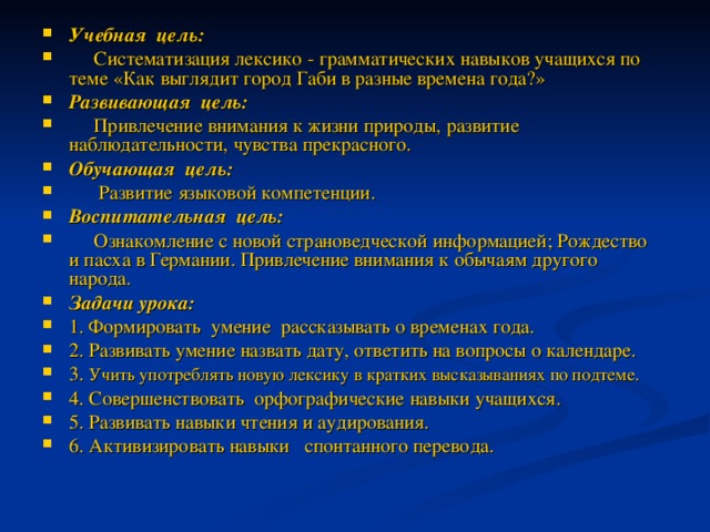 Учебная цель:  Систематизация лексико - грамматических навыков учащихся по теме «Как выглядит город Габи в разные времена года?» Развивающая цель:  Привлечение внимания к жизни природы, развитие наблюдательности, чувства прекрасного. Обучающая цель:  Развитие языковой компетенции. Воспитательная цель:  Ознакомление с новой страноведческой информацией; Рождество и пасха в Германии. Привлечение внимания к обычаям другого народа. Задачи урока: 1. Формировать умение рассказывать о временах года. 2. Развивать умение назвать дату, ответить на вопросы о календаре. 3. Учить употреблять новую лексику в кратких высказываниях по подтеме. 4. Совершенствовать орфографические навыки учащихся. 5. Развивать навыки чтения и аудирования. 6. Активизировать навыки спонтанного перевода.  