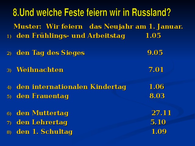  Muster: Wir feiern das Neujahr am 1. Januar. den Frühlings- und Arbeitstag 1.05 den Tag des Sieges 9.05 Weihnachten 7.01 den internationalen Kindertag 1.06 den Frauentag 8.03 den Muttertag 27.11 den Lehrertag 5.10 den 1. Schultag 1.09    