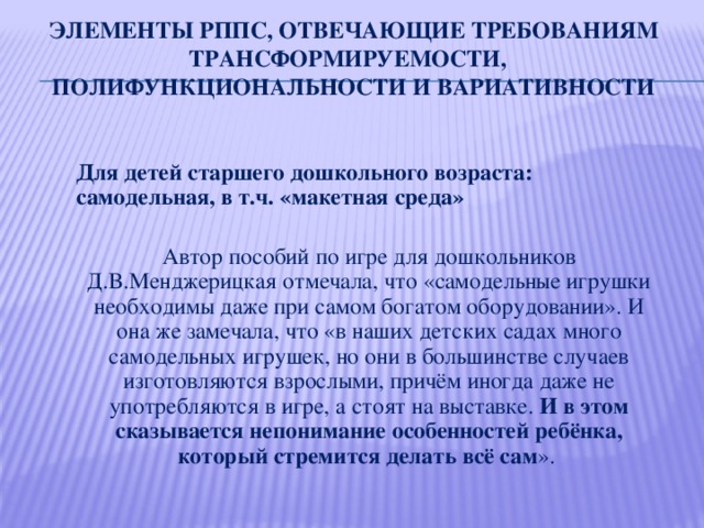 Элементы РППС, отвечающие требованиям трансформируемости,  полифункциональности и вариативности Для детей старшего дошкольного возраста: самодельная, в т.ч. «макетная среда»  Автор пособий по игре для дошкольников Д.В.Менджерицкая отмечала, что «самодельные игрушки необходимы даже при самом богатом оборудовании». И она же замечала, что «в наших детских садах много самодельных игрушек, но они в большинстве случаев изготовляются взрослыми, причём иногда даже не употребляются в игре, а стоят на выставке. И в этом сказывается непонимание особенностей ребёнка, который стремится делать всё сам ». 