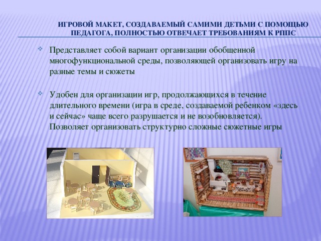 Игровой макет, создаваемый самими детьми с помощью педагога, полностью отвечает требованиям к РППС   Представляет собой вариант организации обобщенной многофункциональной среды, позволяющей организовать игру на разные темы и сюжеты Удобен для организации игр, продолжающихся в течение длительного времени (игра в среде, создаваемой ребенком «здесь и сейчас» чаще всего разрушается и не возобновляется). Позволяет организовать структурно сложные сюжетные игры  