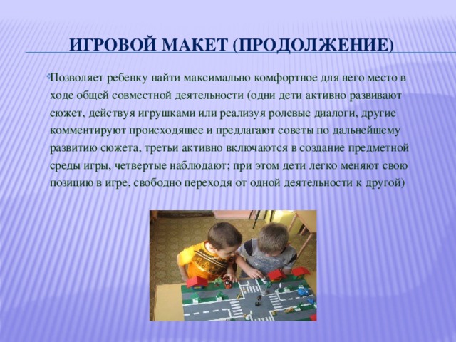 Игровой макет (продолжение) Позволяет ребенку найти максимально комфортное для него место в ходе общей совместной деятельности (одни дети активно развивают сюжет, действуя игрушками или реализуя ролевые диалоги, другие комментируют происходящее и предлагают советы по дальнейшему развитию сюжета, третьи активно включаются в создание предметной среды игры, четвертые наблюдают; при этом дети легко меняют свою позицию в игре, свободно переходя от одной деятельности к другой) 