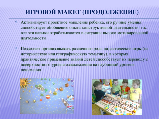 Игровой макет (продолжение) Активизирует проектное мышление ребенка, его ручные умения, способствует обобщению опыта конструктивной деятельности, т.к. все эти навыки отрабатываются в ситуации высоко мотивированной деятельности Позволяет организовывать различного рода дидактические игры (на историческую или географическую тематику), в которых практическое применение знаний детей способствует их переводу с поверхностного уровня ознакомления на глубинный уровень понимания 