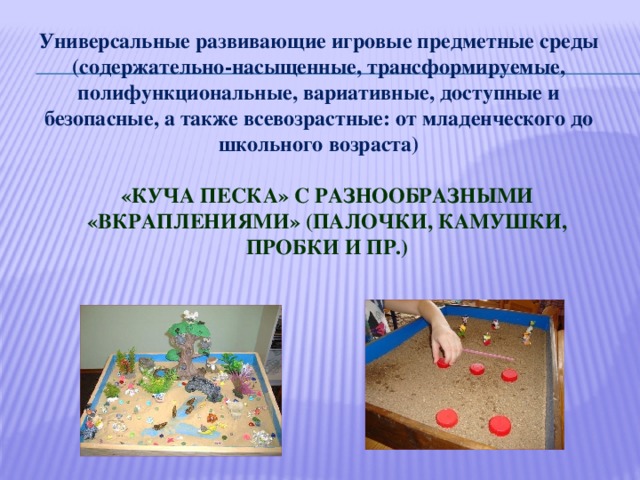 Универсальные развивающие игровые предметные среды (содержательно-насыщенные, трансформируемые, полифункциональные, вариативные, доступные и безопасные, а также всевозрастные: от младенческого до школьного возраста)    «Куча песка» с разнообразными «вкраплениями» (палочки, камушки, пробки и пр.)    