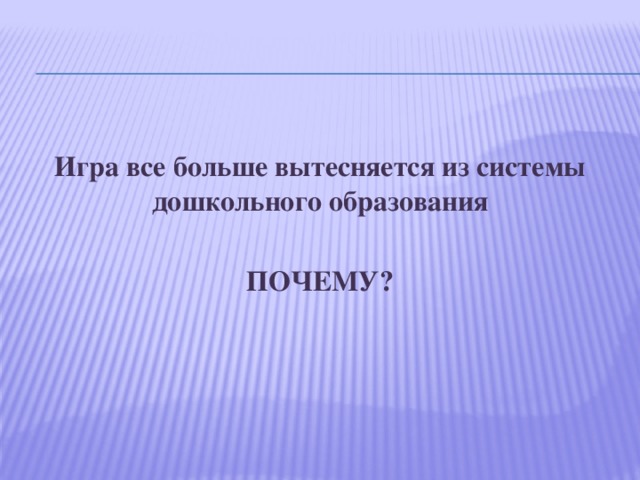 Игра все больше вытесняется из системы дошкольного образования  ПОЧЕМУ? 