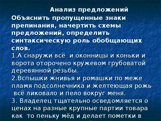   Анализ предложений  Объяснить пропущенные знаки препинания, начертить схемы предложений, определить синтаксическую роль обобщающих слов.  1.А снаружи всё и оконницы и коньки и ворота оторочено кружевом грубоватой деревянной резьбы.  2.Вспышки жнивья и ромашки по меже пламя подсолнечника и желтеющая рожь всё ликовало и пело вокруг меня.  3. Владелец тщательно осведомляется о ценах на разные крупные партии товара как то пеньку мёд и делает пометки в маленькой потрепанной донельзя тетрадке. 