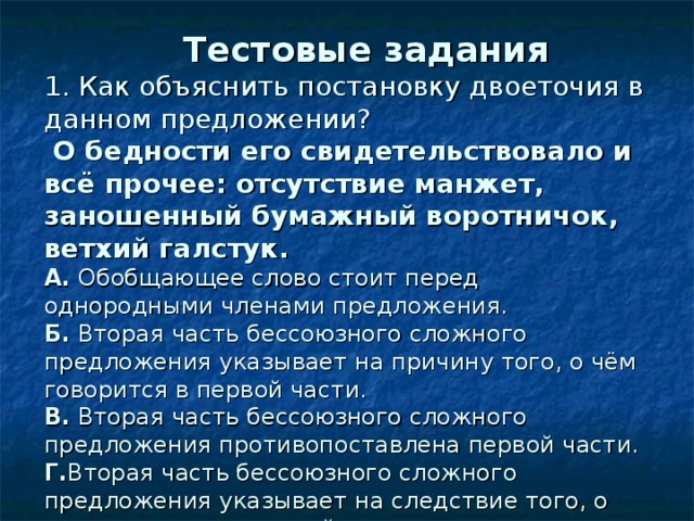   Тестовые задания  1. Как объяснить постановку двоеточия в данном предложении?   О бедности его свидетельствовало и всё прочее : отсутствие манжет, заношенный бумажный воротничок, ветхий галстук.  А. Обобщающее слово стоит перед однородными членами предложения.  Б. Вторая часть бессоюзного сложного предложения указывает на причину того, о чём говорится в первой части.  В. Вторая часть бессоюзного сложного предложения противопоставлена первой части.  Г. Вторая часть бессоюзного сложного предложения указывает на следствие того, о чем говорится в первой части. 