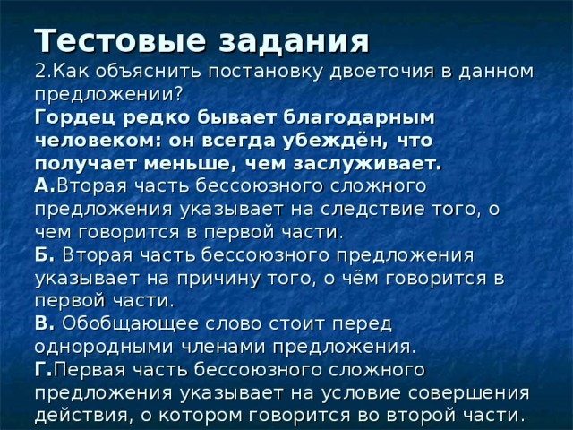 Тестовые задания  2.Как объяснить постановку двоеточия в данном предложении?  Гордец редко бывает благодарным человеком : он всегда убеждён, что получает меньше, чем заслуживает.  А. Вторая часть бессоюзного сложного предложения указывает на следствие того, о чем говорится в первой части.  Б. Вторая часть бессоюзного предложения указывает на причину того, о чём говорится в первой части.  В. Обобщающее слово стоит перед однородными членами предложения.  Г. Первая часть бессоюзного сложного предложения указывает на условие совершения действия, о котором говорится во второй части. 