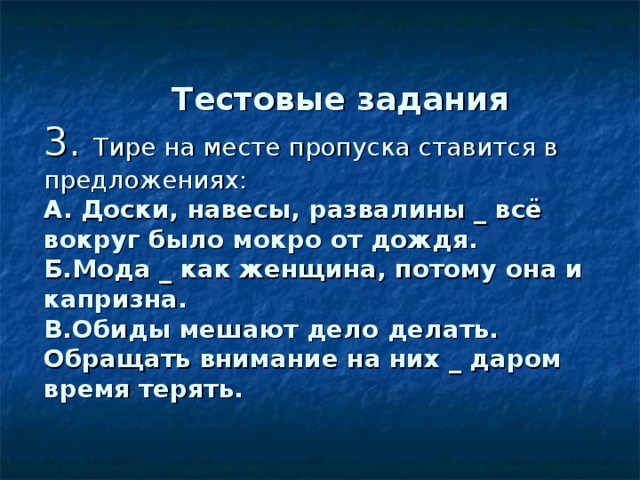   Тестовые задания  3. Тире на месте пропуска ставится в предложениях :  А. Доски, навесы, развалины _ всё вокруг было мокро от дождя.  Б.Мода _ как женщина, потому она и капризна.  В.Обиды мешают дело делать. Обращать внимание на них _ даром время терять. 