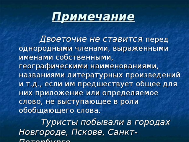 Примечание  Двоеточие не ставится перед однородными членами, выраженными именами собственными, географическими наименованиями, названиями литературных произведений и т.д., если им предшествует общее для них приложение или определяемое слово, не выступающее в роли обобщающего слова.  Туристы побывали в городах Новгороде, Пскове, Санкт-Петербурге. 