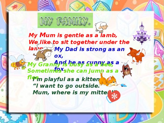 My M um is gentle as a lamb, We like to sit together under the lamp. My Dad is strong as an ox, And he as cunny as a fox. My Granny is busy as a bee, Sometimes she can jump as a flea. I’m playful as a kitten, “ I want to go outside. Mum, where is my mitten!” 