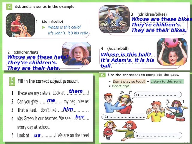 Whose are these bikes? They’re children’s. They are their bikes. Whose is this ball? Whose are these hats? It’s Adam’s. it is his ball. They’re children’s. They are their hats. them В упр 4-5 анимация работает по щелчку, в упр 6 – в произвольном режиме, при нажатии на фразу. me him her us  