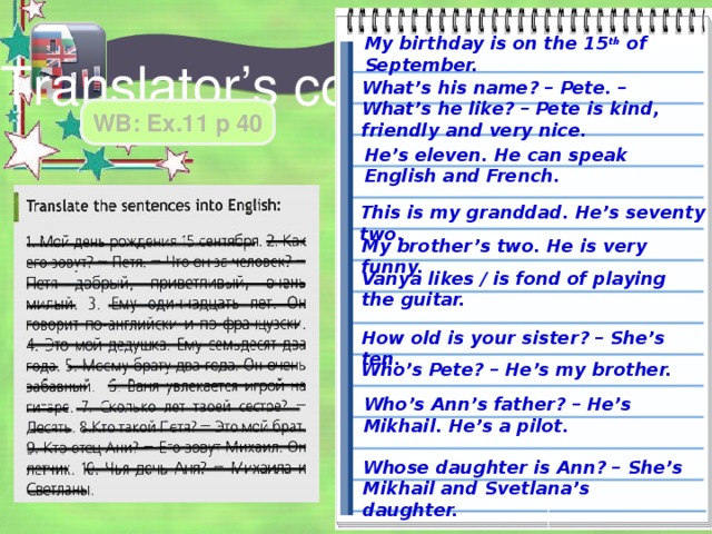 My birthday is on the 15 th of September. Translator’s corner What’s his name? – Pete. – What’s he like? – Pete is kind, friendly and very nice. WB: Ex.11 p 40 He’s eleven. He can speak English and French. This is my granddad. He’s seventy two. My brother’s two. He is very funny. Vanya likes / is fond of playing the guitar. How old is your sister? – She’s ten. Who’s Pete? – He’s my brother. Who’s Ann’s father? – He’s Mikhail. He’s a pilot. Whose daughter is Ann? – She’s Mikhail and Svetlana’s daughter. 