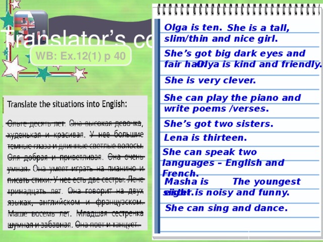 Olga is ten.  She is a tall, slim/thin and nice girl. Translator’s corner WB: Ex.12(1) p 40 She’s got big dark eyes and fair hair. Olya is kind and friendly. She is very clever. She can play the piano and write poems /verses. She’s got two sisters. Lena is thirteen. She can speak two languages – English and French.  The youngest sister is noisy and funny. Masha is eight. She can sing and dance. 
