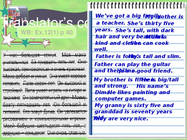 We’ve got a big family.  My mother is a teacher. Translator’s corner  She’s thirty five years.  She’s tall, with dark hair and very beautiful. WB: Ex.12(1) p 40  Mum is kind and clever.  She can cook well.  He’s tall and slim. Father is forty. Father can play the guitar and the piano.  He’s a good friend.  He is big/tall and strong. My brother is fifteen.  His name’s Dima.  He likes painting and computer games. My granny is sixty five and granddad is seventy years old. They are very nice. 