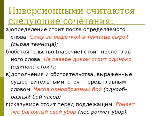 Инверсионными считаются  следующие сочетания: а)определение стоит после определяемого  слова: Сижу за решеткой в темнице сырой  (сырая темница); б)обстоятельство (наречие) стоит после глав-  ного слова: На севере диком стоит одиноко  (одиноко стоит); в)дополнения и обстоятельства, выраженные  существительными, стоят перед главным  словом: Часов однообразный бой (однооб-  разный бой часов) г)сказуемое стоит перед подлежащим: Роняет  лес багряный свой убор (лес роняет убор). 
