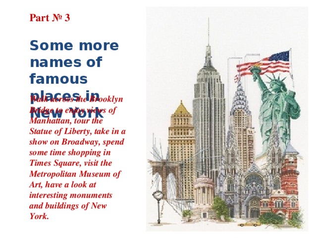 Part № 3   Some more names of famous places in New York Walk across the Brooklyn Bridge to enjoy views of Manhattan, tour the Statue of Liberty, take in a show on Broadway, spend some time shopping in Times Square, visit the Metropolitan Museum of Art, have a look at interesting monuments and buildings of New York. 