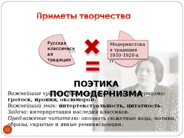 Русская классическая традиция Модернистская традиция 1910-1920-х гг. ПОЭТИКА ПОСТМОДЕРНИЗМА Важнейшие художественные приёмы постмодернизма: гротеск, ирония, оксюморон . Важнейший знак: интертекстуальность, цитатность . Задача: интерпретация наследия классиков. Предложение читателю: опознать сюжетные ходы, мотивы, образы, скрытые и явные реминисценции. 21 21 