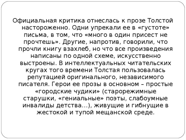 Официальная критика отнеслась к прозе Толстой настороженно. Одни упрекали ее в «густоте» письма, в том, что «много в один присест не прочтешь». Другие, напротив, говорили, что прочли книгу взахлеб, но что все произведения написаны по одной схеме, искусственно выстроены. В интеллектуальных читательских кругах того времени Толстая пользовалась репутацией оригинального, независимого писателя. Герои ее прозы в основном – простые «городские чудики» (старорежимные старушки, «гениальные» поэты, слабоумные инвалиды детства…), живущие и гибнущие в жестокой и тупой мещанской среде.    