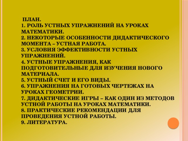 План.  1. Роль устных упражнений на уроках математики.  2. Некоторые особенности дидактического момента – устная работа.  3. Условия эффективности устных упражнений.  4. Устные упражнения, как подготовительные для изучения нового материала.  5. Устный счет и его виды.  6. Упражнения на готовых чертежах на уроках геометрии.  7. Дидактические игры – как один из методов устной работы на уроках математики.  8. Практические рекомендации для проведения устной работы.  9. Литература.