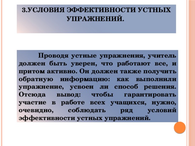3.Условия эффективности устных упражнений.    Проводя устные упражнения, учитель должен быть уверен, что работают все, и притом активно. Он должен также получить обратную информацию: как выполнили упражнение, усвоен ли способ решения. Отсюда вывод: чтобы гарантировать участие в работе всех учащихся, нужно, очевидно, соблюдать ряд условий эффективности устных упражнений.