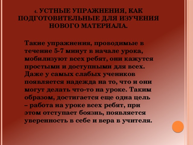 4. Устные упражнения, как подготовительные для изучения нового материала. Такие упражнения, проводимые в течение 5-7 минут в начале урока, мобилизуют всех ребят, они кажутся простыми и доступными для всех. Даже у самых слабых учеников появляется надежда на то, что и они могут делать что-то на уроке. Таким образом, достигается еще одна цель – работа на уроке всех ребят, при этом отступает боязнь, появляется уверенность в себе и вера в учителя.