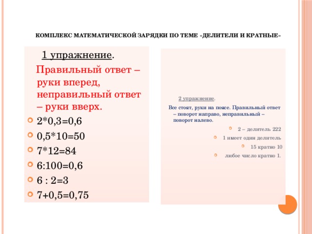 Комплекс математической зарядки по теме «Делители и кратные»    1 упражнение .  Правильный ответ – руки вперед, неправильный ответ – руки вверх. 2*0,3=0,6 0,5*10=50 7*12=84 6:100=0,6 6 : 2=3 7+0,5=0,75  2 упражнение .  Все стоят, руки на поясе. Правильный ответ – поворот направо, неправильный – поворот налево.