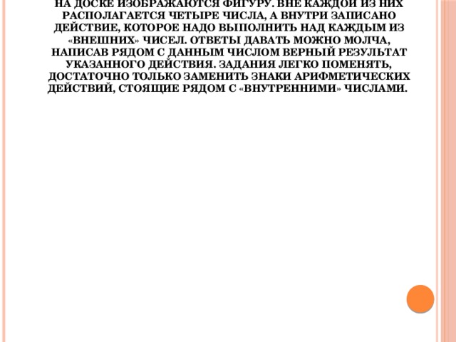 «Молчанка».  На доске изображаются фигуру. Вне каждой из них располагается четыре числа, а внутри записано действие, которое надо выполнить над каждым из «внешних» чисел. Ответы давать можно молча, написав рядом с данным числом верный результат указанного действия. Задания легко поменять, достаточно только заменить знаки арифметических действий, стоящие рядом с «внутренними» числами. 19,6 0,8 4.5 1,2 :2 9,7 *0,4 9,2 7,2 4,1