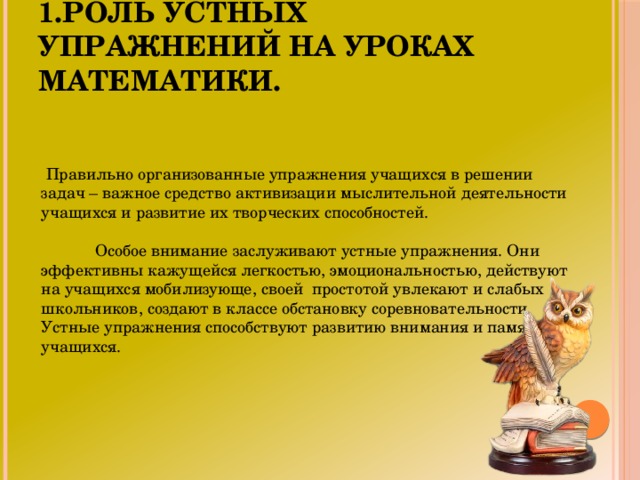 1.Роль устных упражнений на уроках математики.  Правильно организованные упражнения учащихся в решении задач – важное средство активизации мыслительной деятельности учащихся и развитие их творческих способностей.  Особое внимание заслуживают устные упражнения. Они эффективны кажущейся легкостью, эмоциональностью, действуют на учащихся мобилизующе, своей простотой увлекают и слабых школьников, создают в классе обстановку соревновательности. Устные упражнения способствуют развитию внимания и памяти учащихся.