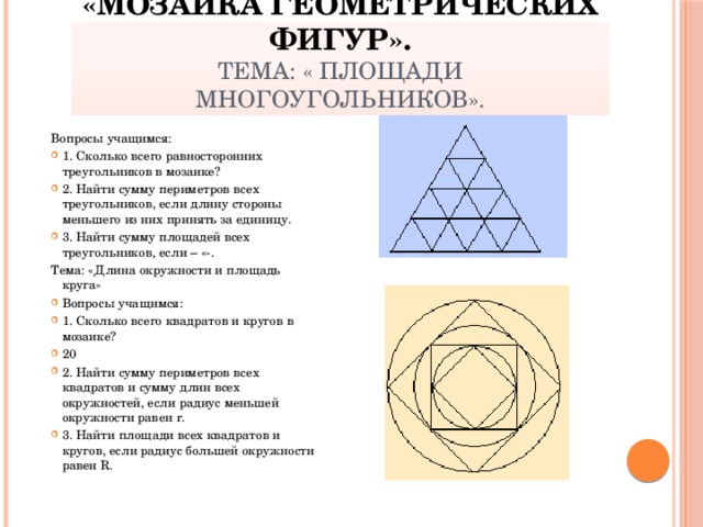 «Мозаика геометрических фигур».  Тема: « Площади многоугольников». Вопросы учащимся: 1. Сколько всего равносторонних треугольников в мозаике? 2. Найти сумму периметров всех треугольников, если длину стороны меньшего из них принять за единицу. 3. Найти сумму площадей всех треугольников, если – «-. Тема: «Длина окружности и площадь круга»
