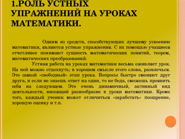 1.Роль устных упражнений на уроках математики.  Одним из средств, способствующих лучшему усвоению математики, являются устные упражнения. С их помощью учащиеся отчетливее понимают сущность математических понятий, теорем, математических преобразований.  Устная работа на уроках математики весьма оживляет урок. На ней можно отдохнуть; в хорошем смысле этого слова, развлечься. Это самый «свободный» этап урока. Вопросы быстро сменяют друг друга, и если не знаешь ответ на один, то не беда, сможешь проявить себя на следующем. Это очень динамичный, активный вид деятельности, вносящий разнообразие в уроки математики. Кроме того, каждый ученик может отличиться «заработать» поощрение, хорошую оценку и т.п.