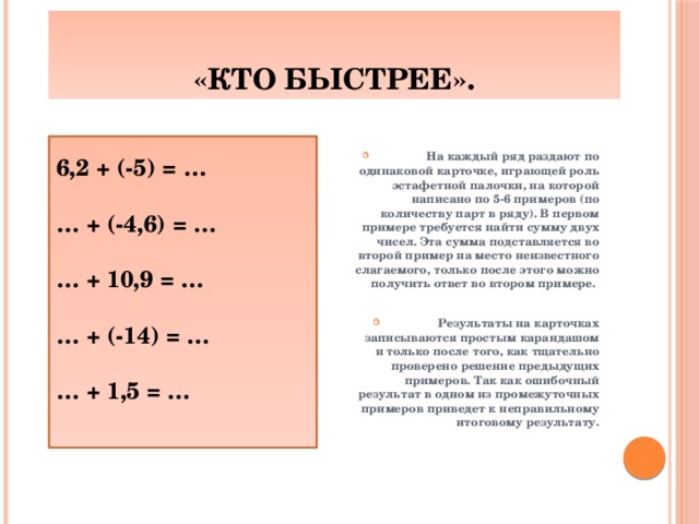 «Кто быстрее».  На каждый ряд раздают по одинаковой карточке, играющей роль эстафетной палочки, на которой написано по 5-6 примеров (по количеству парт в ряду). В первом примере требуется найти сумму двух чисел. Эта сумма подставляется во второй пример на место неизвестного слагаемого, только после этого можно получить ответ во втором примере.   Результаты на карточках записываются простым карандашом и только после того, как тщательно проверено решение предыдущих примеров. Так как ошибочный результат в одном из промежуточных примеров приведет к неправильному итоговому результату.                 6,2 + (-5) = …  … + (-4,6) = …  … + 10,9 = …  … + (-14) = …  … + 1,5 = …