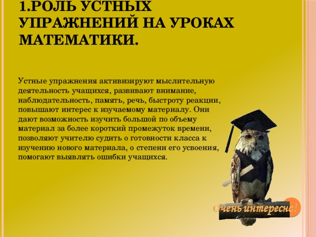 1.Роль устных упражнений на уроках математики. Устные упражнения активизируют мыслительную деятельность учащихся, развивают внимание, наблюдательность, память, речь, быстроту реакции, повышают интерес к изучаемому материалу. Они дают возможность изучить большой по объему материал за более короткий промежуток времени, позволяют учителю судить о готовности класса к изучению нового материала, о степени его усвоения, помогают выявлять ошибки учащихся.
