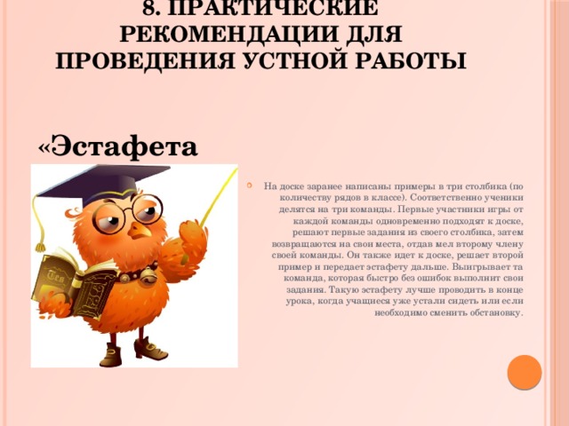 8. Практические рекомендации для проведения устной работы На доске заранее написаны примеры в три столбика (по количеству рядов в классе). Соответственно ученики делятся на три команды. Первые участники игры от каждой команды одновременно подходят к доске, решают первые задания из своего столбика, затем возвращаются на свои места, отдав мел второму члену своей команды. Он также идет к доске, решает второй пример и передает эстафету дальше. Выигрывает та команда, которая быстро без ошибок выполнит свои задания. Такую эстафету лучше проводить в конце урока, когда учащиеся уже устали сидеть или если необходимо сменить обстановку. «Эстафета».