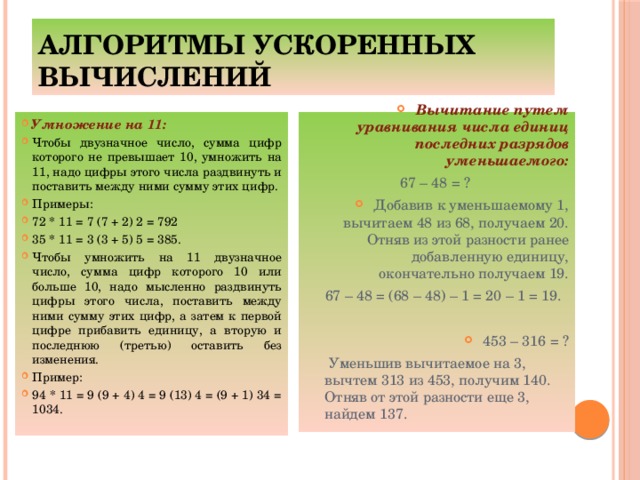Алгоритмы ускоренных вычислений Умножение на 11: Чтобы двузначное число, сумма цифр которого не превышает 10, умножить на 11, надо цифры этого числа раздвинуть и поставить между ними сумму этих цифр. Примеры: 72 * 11 = 7 (7 + 2) 2 = 792 35 * 11 = 3 (3 + 5) 5 = 385. Чтобы умножить на 11 двузначное число, сумма цифр которого 10 или больше 10, надо мысленно раздвинуть цифры этого числа, поставить между ними сумму этих цифр, а затем к первой цифре прибавить единицу, а вторую и последнюю (третью) оставить без изменения. Пример: 94 * 11 = 9 (9 + 4) 4 = 9 (13) 4 = (9 + 1) 34 = 1034. Вычитание путем уравнивания числа единиц последних разрядов уменьшаемого:  67 – 48 = ? Добавив к уменьшаемому 1, вычитаем 48 из 68, получаем 20. Отняв из этой разности ранее добавленную единицу, окончательно получаем 19.  67 – 48 = (68 – 48) – 1 = 20 – 1 = 19.   453 – 316 = ?  Уменьшив вычитаемое на 3, вычтем 313 из 453, получим 140. Отняв от этой разности еще 3, найдем 137.
