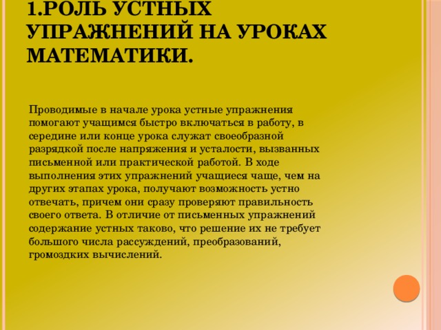 1.Роль устных упражнений на уроках математики. Проводимые в начале урока устные упражнения помогают учащимся быстро включаться в работу, в середине или конце урока служат своеобразной разрядкой после напряжения и усталости, вызванных письменной или практической работой. В ходе выполнения этих упражнений учащиеся чаще, чем на других этапах урока, получают возможность устно отвечать, причем они сразу проверяют правильность своего ответа. В отличие от письменных упражнений содержание устных таково, что решение их не требует большого числа рассуждений, преобразований, громоздких вычислений.