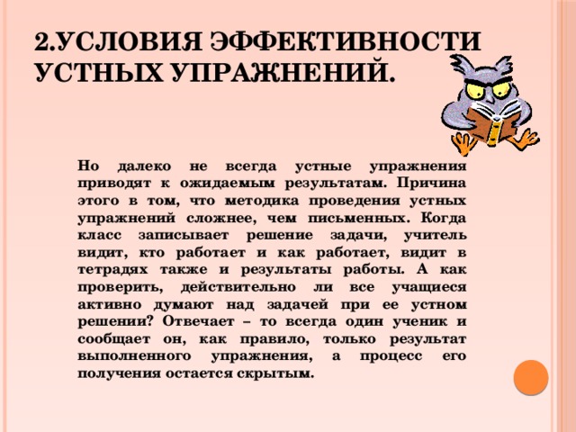 2.Условия эффективности устных упражнений. Но далеко не всегда устные упражнения приводят к ожидаемым результатам. Причина этого в том, что методика проведения устных упражнений сложнее, чем письменных. Когда класс записывает решение задачи, учитель видит, кто работает и как работает, видит в тетрадях также и результаты работы. А как проверить, действительно ли все учащиеся активно думают над задачей при ее устном решении? Отвечает – то всегда один ученик и сообщает он, как правило, только результат выполненного упражнения, а процесс его получения остается скрытым.