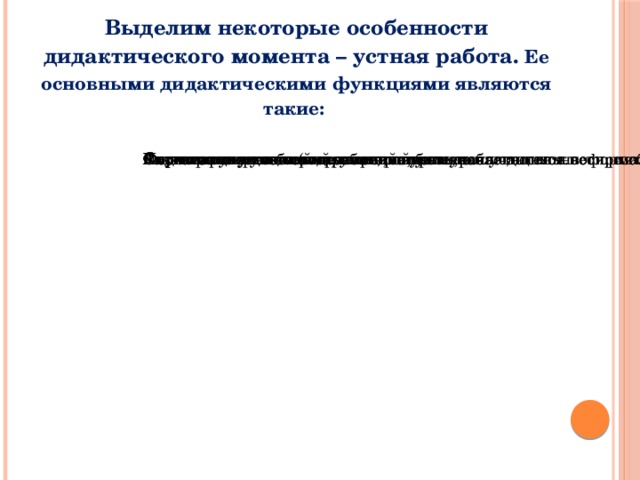 Выделим некоторые особенности дидактического момента – устная работа. Ее основными дидактическими функциями являются такие: Улучшение усвоения математики, более сознательное неформальное усвоение предмета. Подготовка учащихся к работе на уроке, в частности к восприятию нового материала. Систематическое повторение пройденного. Форма проверки знаний, умений и навыков учащихся. Формирование интереса к предмету. Развитие учащихся (внимания, памяти, наблюдательности, сообразительности, инициативы и т.п.). Активизация учебной деятельности на уроке.