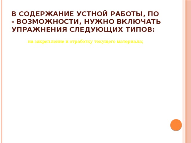 В содержание устной работы, по - возможности, нужно включать упражнения следующих типов: на закрепление и отработку текущего материала; на закрепление и отработку текущего материала; на повторение на повторение с элементами творчества (например, для подготовки к восприятию нового материала, с новой для ребят пространственной ситуацией и т.д.); с элементами творчества (например, для подготовки к восприятию нового материала, с новой для ребят пространственной ситуацией и т.д.); развивающего характера (в том числе нестандартные упражнения, на сообразительность, занимательные). развивающего характера (в том числе нестандартные упражнения, на сообразительность, занимательные).