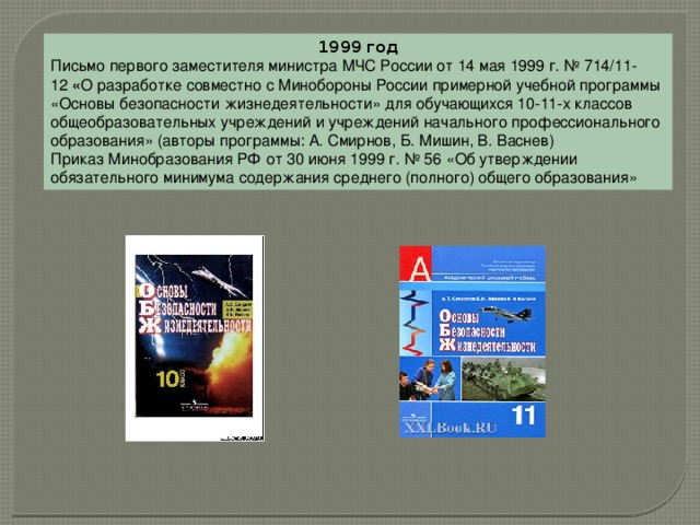 1999 год Письмо первого заместителя министра МЧС России от 14 мая 1999 г. № 714/11-12  « О разработке совместно с Минобороны России примерной учебной программы «Основы безопасности жизнедеятельности» для обучающихся 10-11-х классов общеобразовательных учреждений и учреждений начального профессионального образования» (авторы программы: А. Смирнов, Б. Мишин, В. Васнев) Приказ Минобразования РФ от 30 июня 1999 г. № 56 «Об утверждении обязательного минимума содержания среднего (полного) общего образования» 