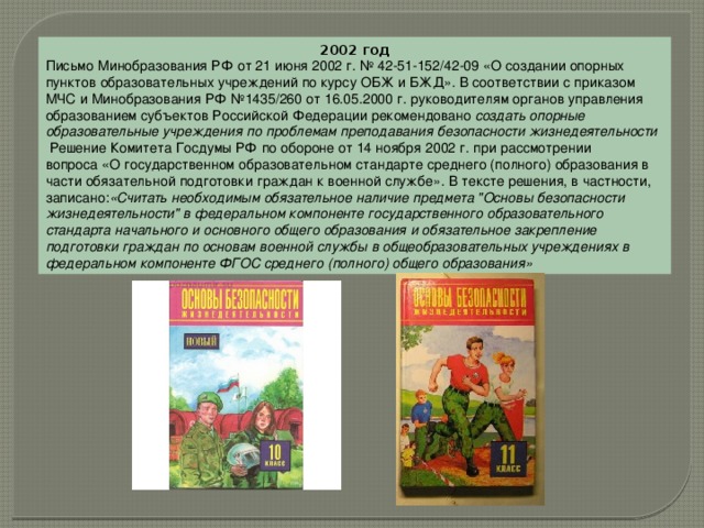 2002 год Письмо Минобразования РФ от 21 июня 2002 г. № 42-51-152/42-09 «О создании опорных пунктов образовательных учреждений по курсу ОБЖ и БЖД». В соответствии с приказом МЧС и Минобразования РФ №1435/260 от 16.05.2000 г. руководителям органов управления образованием субъектов Российской Федерации рекомендовано  создать опорные образовательные учреждения по проблемам преподавания безопасности жизнедеятельности   Решение Комитета Госдумы РФ по обороне от 14 ноября 2002 г. при рассмотрении вопроса «О государственном образовательном стандарте среднего (полного) образования в части обязательной подготовки граждан к военной службе». В тексте решения, в частности, записано: «Считать необходимым обязательное наличие предмета 