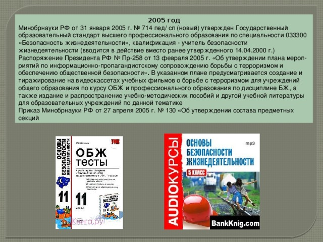 2005 год Минобрнауки РФ от 31 января 2005 г. № 714 пед/ сп (новый) утвержден Государственный образовательный стандарт высшего профессионального образования по специальности 033300 «Безопасность жизнедеятельности», квалификация - учитель безопасности жизнедеятельности (вводится в действие вместо ранее утвержденного 14.04.2000 г.) Распоряжение Президента РФ № Пр-258 от 13 февраля 2005 г. «Об утверждении плана мероп­риятий по информационно-пропагандистскому сопровождению борьбы с терроризмом и обеспечению общественной безопасности» .  В указанном плане предусматривается создание и тиражирование на видеокассетах учебных фильмов о борьбе с терроризмом для учреждений общего образования по курсу ОБЖ и профессионального образования по дисциплине БЖ, а также издание и распространение учебно-методических пособий и другой учебной литературы для образовательных учреждений по данной тематике Приказ Минобрнауки РФ от 27 апреля 2005 г. № 130  « Об утверждении состава предметных секций 
