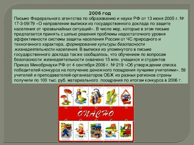2006 год Письмо Федерального агентства по образованию и науки РФ от 13 июня 2005 г. № 17-3-09/79 «О направлении выписки из государственного доклада по защите населения от чрезвычайных ситуаций». В числе мер, которые в этом письме предлагается принять с целью решения проблемы недостаточного уровня эффективности системы защиты населения России от ЧС природного и техногенного характера, формирование культуры безопасности жизнедеятельности населения.  В выписке из упомянутого в письме государственного доклада также сообщалось, что обучением по вопросам безопасности жизнедеятельности охвачено 15 млн. учащихся и студентов Приказ Минобрнауки РФ от 4 сентября 2006 г. № 219 «Об утверждении списка победителей конкурса на получение денежного поощрения лучшими учителями». 59 учителей и преподавателей-организаторов ОБЖ из разных регионов страны получили по 100 тыс. руб. материального  поощрения по итогам конкурса в 2006 г. 