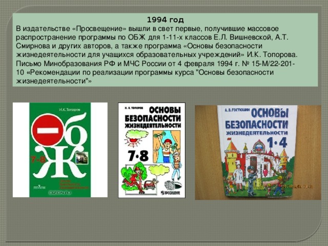 1994 год В издательстве «Просвещение» вышли в свет первые, получившие массовое распространение программы по ОБЖ для 1-11-х классов Е.Л. Вишневской, А.Т. Смирнова и других авторов, а также программа «Основы безопасности жизнедеятельности для учащихся образовательных учреждений» И.К. Топорова. Письмо Минобразования РФ и МЧС России от 4 февраля 1994 г. № 15-М/22-201-10  « Рекомендации по реализации программы курса 
