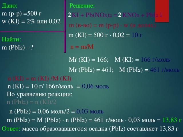 Дано: Решение: m (p-p) =500 г w (KI) = 2% или 0,02 KI + Pb(NO₃)₂ = KNO₃ + PbI₂↓ 2 2 m (в-во) = m (p-p) ∙ w (в долях) m (KI) = 500 г ∙ 0,02 = 10 г Найти: m (PbI₂) - ? n = m/M M (KI) = 166 г/моль Mr (KI) = 166; M (PbI₂) = 461 г/моль Mr (PbI₂) = 461; n (KI) = m (KI) /M (KI) n (KI) = 10 г/ 166г/моль = 0,06 моль По уравнению реакции: n (PbI₂) = n (KI)/2 n (PbI₂) = 0,06 моль/2 = 0,03 моль m (PbI₂) = M (PbI₂) ∙ n (PbI₂) = 461 г/моль ∙ 0,03 моль = 13,83 г  Ответ: масса образовавшегося осадка (PbI₂) составляет 13,83 г 